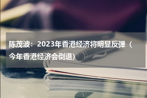 陈茂波：2023年香港经济将明显反弹（今年香港经济会倒退）