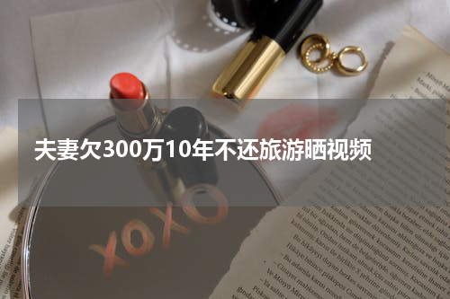 夫妻欠300万10年不还旅游晒视频
