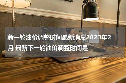 新一轮油价调整时间最新消息2023年2月 最新下一轮油价调整时间是