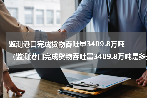 监测港口完成货物吞吐量3409.8万吨（监测港口完成货物吞吐量3409.8万吨是多少吨）
