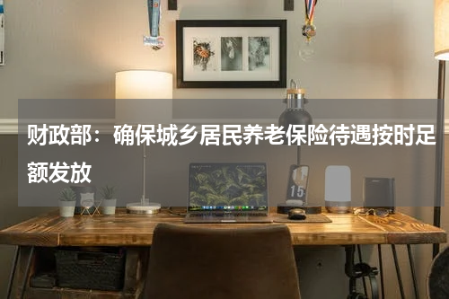 财政部：确保城乡居民养老保险待遇按时足额发放