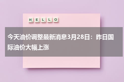 今天油价调整最新消息3月28日：昨日国际油价大幅上涨