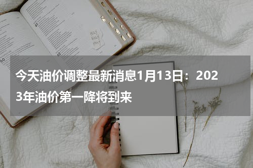 今天油价调整最新消息1月13日：2023年油价第一降将到来