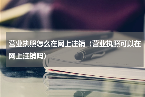 营业执照怎么在网上注销（营业执照可以在网上注销吗）