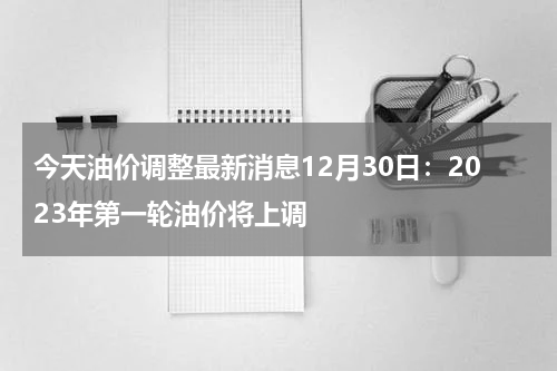 今天油价调整最新消息12月30日：2023年第一轮油价将上调