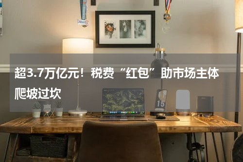 超3.7万亿元！税费“红包”助市场主体爬坡过坎