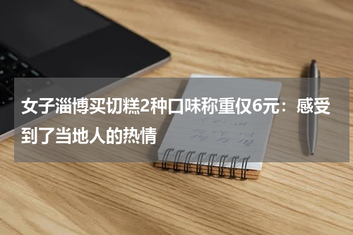 女子淄博买切糕2种口味称重仅6元：感受到了当地人的热情