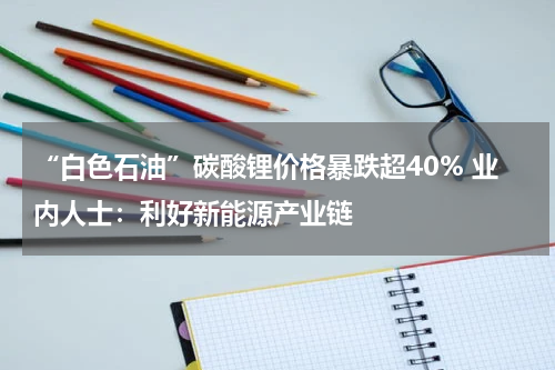 “白色石油”碳酸锂价格暴跌超40% 业内人士：利好新能源产业链