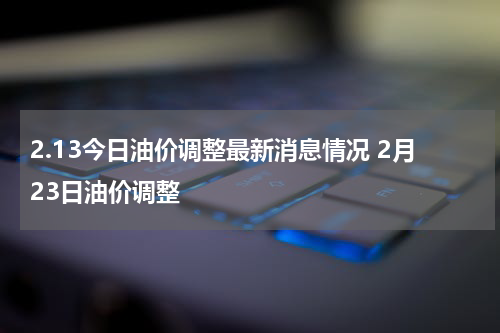 2.13今日油价调整最新消息情况 2月23日油价调整