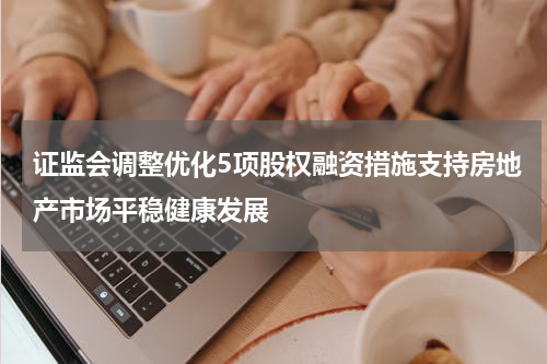 证监会调整优化5项股权融资措施支持房地产市场平稳健康发展