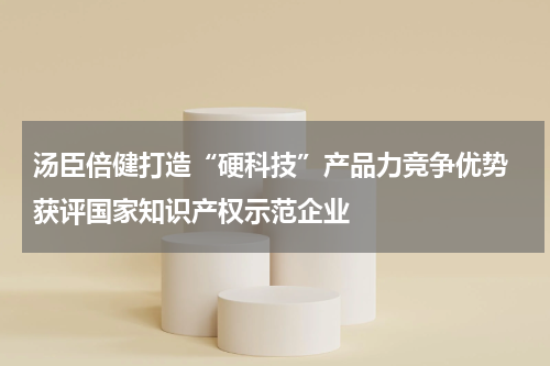 汤臣倍健打造“硬科技”产品力竞争优势 获评国家知识产权示范企业