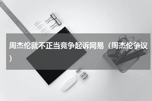 周杰伦就不正当竞争起诉网易（周杰伦争议）