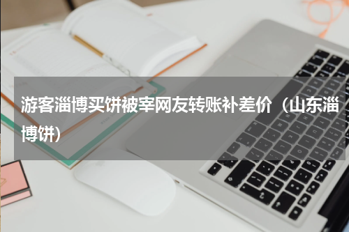 游客淄博买饼被宰网友转账补差价(山东淄博饼)