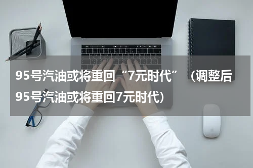 95号汽油或将重回“7元时代”(调整后95号汽油或将重回7元时代)