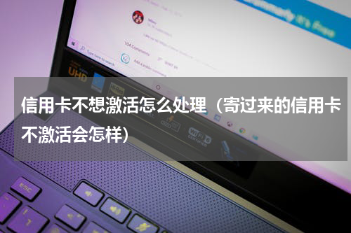 信用卡不想激活怎么处理(寄过来的信用卡不激活会怎样)