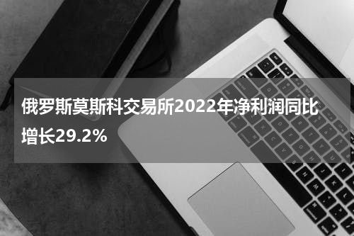俄罗斯莫斯科交易所2022年净利润同比增长29.2%