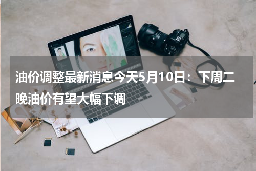 油价调整最新消息今天5月10日:下周二晚油价有望大幅下调