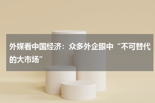 外媒看中国经济:众多外企眼中“不可替代的大市场”