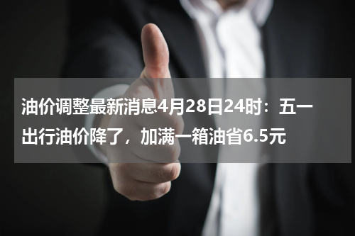 油价调整最新消息4月28日24时：五一出行油价降了，加满一箱油省6.5元