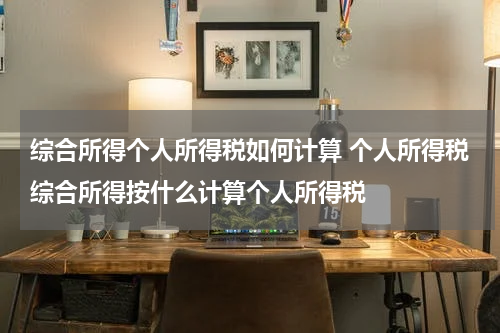综合所得个人所得税如何计算 个人所得税综合所得按什么计算个人所得税