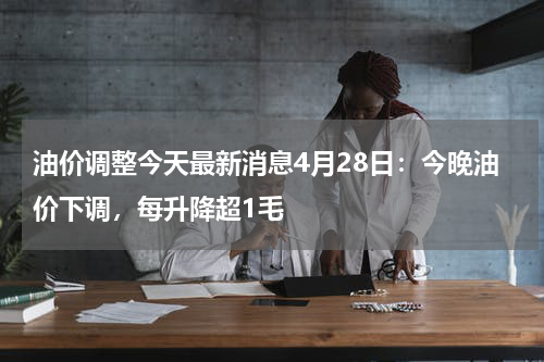 油价调整今天最新消息4月28日:今晚油价下调,每升降超1毛