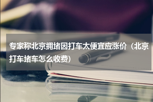 专家称北京拥堵因打车太便宜应涨价(北京打车堵车怎么收费)