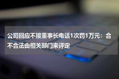 公司回应不接董事长电话1次罚1万元：合不合法由相关部门来评定