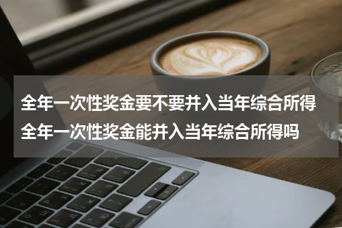 全年一次性奖金要不要并入当年综合所得 全年一次性奖金能并入当年综合所得吗