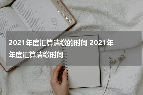 2021年度汇算清缴的时间 2021年年度汇算清缴时间