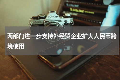两部门进一步支持外经贸企业扩大人民币跨境使用