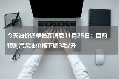 今天油价调整最新消息11月25日：目前预测汽柴油价格下调3毛/升