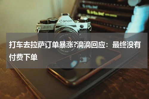 打车去拉萨订单暴涨?滴滴回应:最终没有付费下单