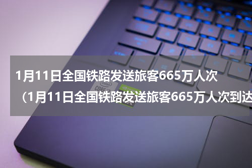 1月11日全国铁路发送旅客665万人次（1月11日全国铁路发送旅客665万人次到达）