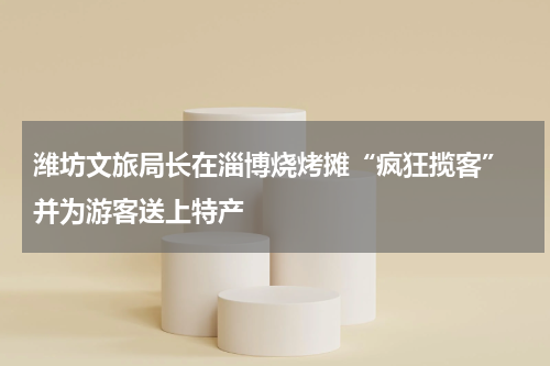 潍坊文旅局长在淄博烧烤摊“疯狂揽客” 并为游客送上特产
