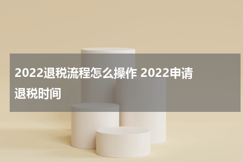 2022退税流程怎么操作 2022申请退税时间