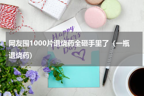 网友囤1000片退烧药全砸手里了（一瓶退烧药）