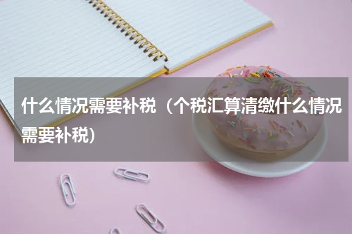 什么情况需要补税(个税汇算清缴什么情况需要补税)