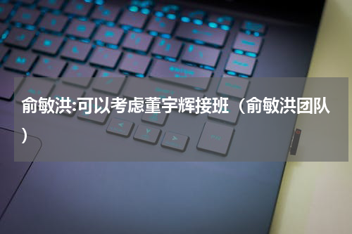 俞敏洪:可以考虑董宇辉接班(俞敏洪团队)