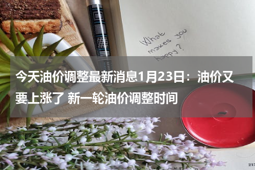 今天油价调整最新消息1月23日：油价又要上涨了 新一轮油价调整时间