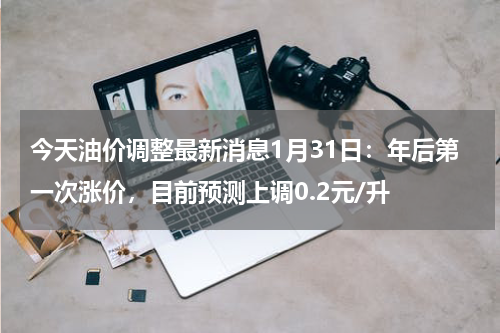今天油价调整最新消息1月31日:年后第一次涨价,目前预测上调0.2元/升