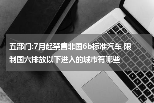 五部门:7月起禁售非国6b标准汽车 限制国六排放以下进入的城市有哪些