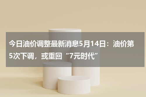 今日油价调整最新消息5月14日:油价第5次下调,或重回“7元时代”
