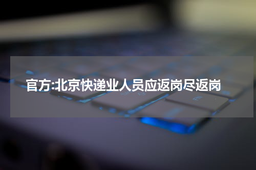 官方:北京快递业人员应返岗尽返岗