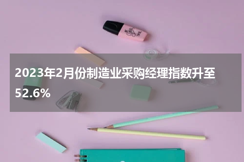 2023年2月份制造业采购经理指数升至52.6%