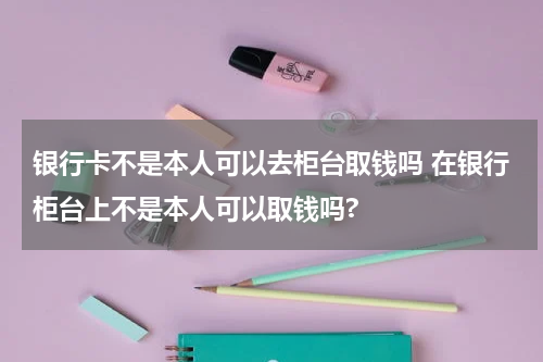 银行卡不是本人可以去柜台取钱吗 在银行柜台上不是本人可以取钱吗?