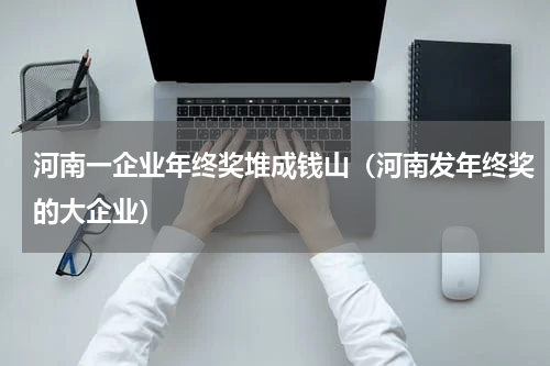 河南一企业年终奖堆成钱山(河南发年终奖的大企业)