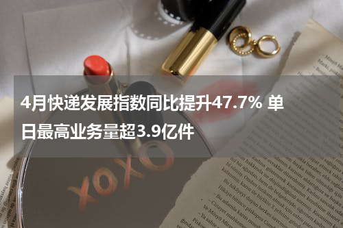 4月快递发展指数同比提升47.7% 单日最高业务量超3.9亿件