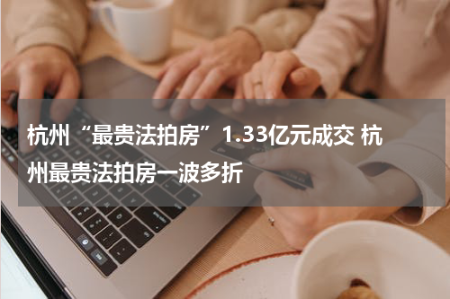 杭州“最贵法拍房”1.33亿元成交 杭州最贵法拍房一波多折