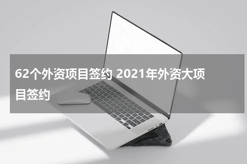 62个外资项目签约 2021年外资大项目签约