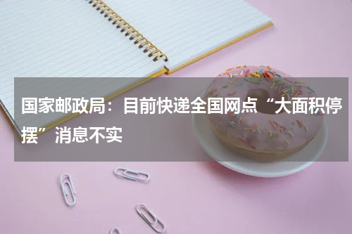 国家邮政局：目前快递全国网点“大面积停摆”消息不实
